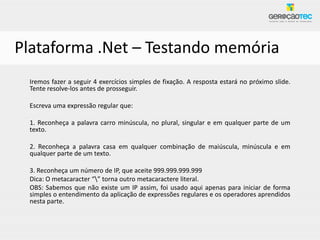 Plataforma .Net – Testando memória
 Iremos fazer a seguir 4 exercícios simples de fixação. A resposta estará no próximo slide.
 Tente resolve-los antes de prosseguir.

 Escreva uma expressão regular que:

 1. Reconheça a palavra carro minúscula, no plural, singular e em qualquer parte de um
 texto.

 2. Reconheça a palavra casa em qualquer combinação de maiúscula, minúscula e em
 qualquer parte de um texto.

 3. Reconheça um número de IP, que aceite 999.999.999.999
 Dica: O metacaracter “” torna outro metacaractere literal.
 OBS: Sabemos que não existe um IP assim, foi usado aqui apenas para iniciar de forma
 simples o entendimento da aplicação de expressões regulares e os operadores aprendidos
 nesta parte.
 