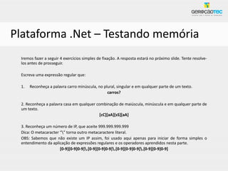 Plataforma .Net – Testando memória
 Iremos fazer a seguir 4 exercícios simples de fixação. A resposta estará no próximo slide. Tente resolve-
 los antes de prosseguir.

 Escreva uma expressão regular que:

 1.   Reconheça a palavra carro minúscula, no plural, singular e em qualquer parte de um texto.
                                                carros?

 2. Reconheça a palavra casa em qualquer combinação de maiúscula, minúscula e em qualquer parte de
 um texto.
                                           [cC][aA][sS][aA]

 3. Reconheça um número de IP, que aceite 999.999.999.999
 Dica: O metacaracter “” torna outro metacaractere literal.
 OBS: Sabemos que não existe um IP assim, foi usado aqui apenas para iniciar de forma simples o
 entendimento da aplicação de expressões regulares e os operadores aprendidos nesta parte.
                      [0-9][0-9]0-9].[0-9][0-9]0-9].[0-9][0-9]0-9].[0-9][0-9]0-9]
 