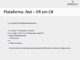 Plataforma .Net – ER em C#

 using System.Text.RegularExpressions;


 string texto= “Conteúdo a ser lido";
 Regex regex = new Regex(“expressao_regular");
 if (regex.IsMatch(texto))
     // Encontrou
 else
    // Não encontrou

   No site existe um exemplo para download codificando o trecho de código acima.
 