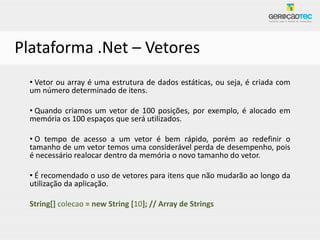 Plataforma .Net – Vetores
  • Vetor ou array é uma estrutura de dados estáticas, ou seja, é criada com
  um número determinado de itens.

  • Quando criamos um vetor de 100 posições, por exemplo, é alocado em
  memória os 100 espaços que será utilizados.

  • O tempo de acesso a um vetor é bem rápido, porém ao redefinir o
  tamanho de um vetor temos uma considerável perda de desempenho, pois
  é necessário realocar dentro da memória o novo tamanho do vetor.

  • É recomendado o uso de vetores para itens que não mudarão ao longo da
  utilização da aplicação.

  String[] colecao = new String [10]; // Array de Strings
 