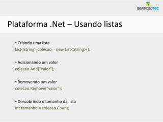 Plataforma .Net – Usando listas
  • Criando uma lista
  List<String> colecao = new List<String>();

  • Adicionando um valor
  colecao.Add("valor");

  • Removendo um valor
  colecao.Remove("valor");

  • Descobrindo o tamanho da lista
  int tamanho = colecao.Count;
 