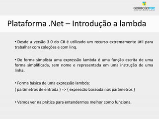 Plataforma .Net – Introdução a lambda
 • Desde a versão 3.0 do C# é utilizado um recurso extremamente útil para
 trabalhar com coleções e com linq.

 • De forma simplista uma expressão lambda é uma função escrita de uma
 forma simplificada, sem nome e representada em uma instrução de uma
 linha.

 • Forma básica de uma expressão lambda:
 ( parâmetros de entrada ) => { expressão baseada nos parâmetros }

 • Vamos ver na prática para entendermos melhor como funciona.
 