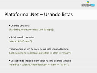 Plataforma .Net – Usando listas
  • Criando uma lista
  List<String> colecao = new List<String>();

  • Adicionando um valor
  colecao.Add("valor");

  • Verificando se um item existe na lista usando lambda
  bool existeItem = colecao.Exists(item => item == "valor");

  • Descobrindo índice de um valor na lista usando lambda
  int indice = colecao.FindIndex(item => item == "valor");
 