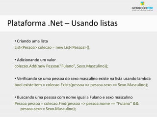 Plataforma .Net – Usando listas
  • Criando uma lista
  List<Pessoa> colecao = new List<Pessoa>();

  • Adicionando um valor
  colecao.Add(new Pessoa(“Fulano”, Sexo.Masculino));

  • Verificando se uma pessoa do sexo masculino existe na lista usando lambda
  bool existeItem = colecao.Exists(pessoa => pessoa.sexo == Sexo.Masculino);

  • Buscando uma pessoa com nome igual a Fulano e sexo masculino
  Pessoa pessoa = colecao.Find(pessoa => pessoa.nome == “Fulano“ &&
     pessoa.sexo = Sexo.Masculino);
 