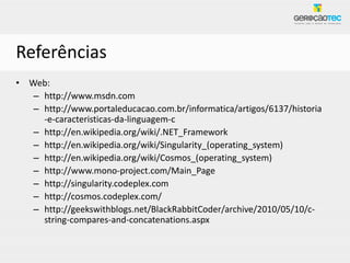 Referências
• Web:
   – http://www.msdn.com
   – http://www.portaleducacao.com.br/informatica/artigos/6137/historia
     -e-caracteristicas-da-linguagem-c
   – http://en.wikipedia.org/wiki/.NET_Framework
   – http://en.wikipedia.org/wiki/Singularity_(operating_system)
   – http://en.wikipedia.org/wiki/Cosmos_(operating_system)
   – http://www.mono-project.com/Main_Page
   – http://singularity.codeplex.com
   – http://cosmos.codeplex.com/
   – http://geekswithblogs.net/BlackRabbitCoder/archive/2010/05/10/c-
     string-compares-and-concatenations.aspx
 