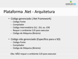 Plataforma .Net - Arquitetura
  • Código gerenciado (.Net Framework)
   –   Código Fonte
   –   Compilador
   –   Código Intermediário (IL): .DLL ou .EXE
   –   Requer o ambiente CLR para executar
   –   Código de Máquina (Binário)

  • Código não gerenciado (Específico para o SO)
   – Código Fonte
   – Compilador
   – Código de Máquina (Binário)

   Obs: NÃO requer o ambiente CLR para executar
 