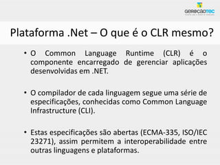 Plataforma .Net – O que é o CLR mesmo?
  • O Common Language Runtime (CLR) é o
    componente encarregado de gerenciar aplicações
    desenvolvidas em .NET.

  • O compilador de cada linguagem segue uma série de
    especificações, conhecidas como Common Language
    Infrastructure (CLI).

  • Estas especificações são abertas (ECMA-335, ISO/IEC
    23271), assim permitem a interoperabilidade entre
    outras linguagens e plataformas.
 