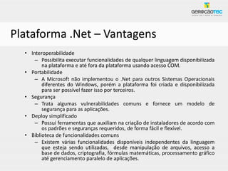 Plataforma .Net – Vantagens
  • Interoperabilidade
      – Possibilita executar funcionalidades de qualquer linguagem disponibilizada
         na plataforma e até fora da plataforma usando acesso COM.
  • Portabilidade
      – A Microsoft não implementou o .Net para outros Sistemas Operacionais
         diferentes do Windows, porém a plataforma foi criada e disponibilizada
         para ser possível fazer isso por terceiros.
  • Segurança
      – Trata algumas vulnerabilidades comuns e fornece um modelo de
         segurança para as aplicações.
  • Deploy simplificado
      – Possui ferramentas que auxiliam na criação de instaladores de acordo com
         os padrões e seguranças requeridos, de forma fácil e flexível.
  • Biblioteca de funcionalidades comuns
      – Existem várias funcionalidades disponíveis independentes da linguagem
         que esteja sendo utilizadas, desde manipulação de arquivos, acesso a
         base de dados, criptografia, fórmulas matemáticas, processamento gráfico
         até gerenciamento paralelo de aplicações.
 