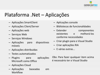 Plataforma .Net – Aplicações
 –   Aplicações SmartClient                – Aplicações console
 –   Aplicações Client/Server              – Bibliotecas de funcionalidades
 –   Aplicações web                        – Extender            componentes
 –   Serviços Web                            existentes      e     melhorá-los
 –   Serviços Windows                        conforme necessidades
 –   Aplicações para dispositivos          – Criar plugin para o Visual Studio
     móveis                                – Criar aplicações RIA
 –   Aplicações distribuidas               – E várias outras...
 –   Testes automatizados
 –   Plugins      para       aplicações   Obs: Para fazer qualquer item acima
     Microsoft como Office                é necessário ter o Visual Studio
 –   Aplicações Cloud
 –   Aplicações      baseadas       em
     Workflow
 