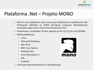 Plataforma .Net – Projeto MONO
    – Mono é uma plataforma open source que implementa os padrões do .Net
      Framework definidas na ECMA (European Computer Manufacturers
      Association agora Ecma Internacional) para C# e CLR.
    – Atualmente o compilador C# tem suporte ao C# 1.0,2.0,3.0 e 4.0 (ECMA).
    – Multi-plataformas:
       • Linux;
       • Microsoft Windows;
       • Mac OS X;
       • BSD e Sun Solaris;
       • Nintendo Wii;
       • Sony Play Station 3;
       • IOS;
       • Android;
    – A IDE para desenvolvimento é a MonoDevelop
 
