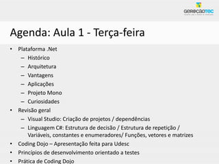 Agenda: Aula 1 - Terça-feira
• Plataforma .Net
   – Histórico
   – Arquitetura
   – Vantagens
   – Aplicações
   – Projeto Mono
   – Curiosidades
• Revisão geral
   – Visual Studio: Criação de projetos / dependências
   – Linguagem C#: Estrutura de decisão / Estrutura de repetição /
      Variáveis, constantes e enumeradores/ Funções, vetores e matrizes
• Coding Dojo – Apresentação feita para Udesc
• Princípios de desenvolvimento orientado a testes
• Prática de Coding Dojo
 