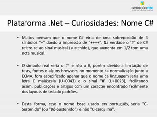 Plataforma .Net – Curiosidades: Nome C#
  • Muitos pensam que o nome C# viria de uma sobreposição de 4
    símbolos "+" dando a impressão de "++++". Na verdade o "#" de C#
    refere-se ao sinal musical (sustenido), que aumenta em 1/2 tom uma
    nota musical.

  • O símbolo real seria o ♯ e não o #, porém, devido a limitação de
    telas, fontes e alguns browsers, no momento da normalização junto a
    ECMA, fora especificado apenas que o nome da linguagem seria uma
    letra C maiúscula (U+0043) e o sinal "#" (U+0023), facilitando
    assim, publicações e artigos com um caracter encontrado facilmente
    dos layouts de teclado padrões.

  • Desta forma, caso o nome fosse usado em português, seria "C-
    Sustenido" (ou "Dó-Sustenido"), e não "C-cerquilha".
 