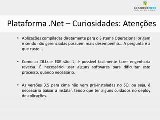 Plataforma .Net – Curiosidades: Atenções
  • Aplicações compiladas diretamente para o Sistema Operacional origem
    e sendo não gerenciadas possuem mais desempenho... A pergunta é a
    que custo...

  • Como as DLLs e EXE são IL, é possível facilmente fazer engenharia
    reversa. É necessário usar alguns softwares para dificultar este
    processo, quando necessário.

  • As versões 3.5 para cima não vem pré-instaladas no SO, ou seja, é
    necessário baixar a instalar, tendo que ter alguns cuidados no deploy
    de aplicações.
 