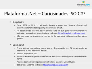 Plataforma .Net – Curiosidades: SO C#?
  • Singularity
     – Entre 2003 e 2010 o Microsoft Research criou um Sistema Operacional
       experimental chamado Singularity desenvolvido em C#.
     – Foi desenvolvido o Kernel, device drivers e até um SDK para desenvolvimento de
       aplicações que pode ser encontrado no codeplex: http://singularity.codeplex.com/
     – Não está mais em andamento, mas serviu de base para várias outros do mesmo
       gênero.


  • Cosmos C#
     – É um sistema operacional open source desenvolvido em C# convertendo as
       instruções IL para instruções nativas.
     – Suporta arquitetura x86.
     – Possui sistema de arquivos e interface de rede suportando algumas funcionalidades
       TCP/IP.
     – Possui o Cosmo User Kit para desenvolvedores usarem o Visual Studio.
     – Está a todo vapor no codeplex: http://cosmos.codeplex.com/
 