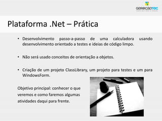 Plataforma .Net – Prática
  • Desenvolvimento passo-a-passo de uma calculadora               usando
    desenvolvimento orientado a testes e ideias de código limpo.

  • Não será usado conceitos de orientação a objetos.

  • Criação de um projeto ClassLibrary, um projeto para testes e um para
    WindowsForm.

  Objetivo principal: conhecer o que
  veremos e como faremos algumas
  atividades daqui para frente.
 