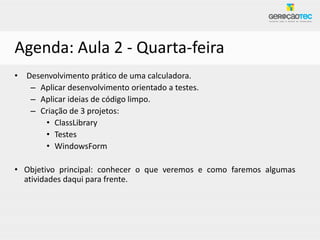 Agenda: Aula 2 - Quarta-feira
• Desenvolvimento prático de uma calculadora.
   – Aplicar desenvolvimento orientado a testes.
   – Aplicar ideias de código limpo.
   – Criação de 3 projetos:
      • ClassLibrary
      • Testes
      • WindowsForm

• Objetivo principal: conhecer o que veremos e como faremos algumas
  atividades daqui para frente.
 