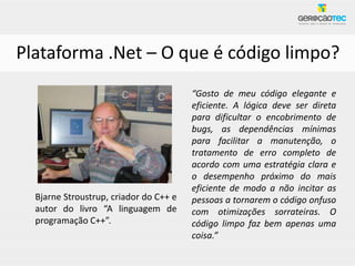 Plataforma .Net – O que é código limpo?
                                        “Gosto de meu código elegante e
                                        eficiente. A lógica deve ser direta
                                        para dificultar o encobrimento de
                                        bugs, as dependências mínimas
                                        para facilitar a manutenção, o
                                        tratamento de erro completo de
                                        acordo com uma estratégia clara e
                                        o desempenho próximo do mais
                                        eficiente de modo a não incitar as
  Bjarne Stroustrup, criador do C++ e   pessoas a tornarem o código onfuso
  autor do livro “A linguagem de        com otimizações sorrateiras. O
  programação C++”.                     código limpo faz bem apenas uma
                                        coisa.”
 