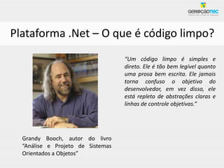 Plataforma .Net – O que é código limpo?
                                   “Um código limpo é simples e
                                   direto. Ele é tão bem legível quanto
                                   uma prosa bem escrita. Ele jamais
                                   torna confuso o objetivo do
                                   desenvolvedor, em vez disso, ele
                                   está repleto de abstrações claras e
                                   linhas de controle objetivas.”




  Grandy Booch, autor do livro
  “Análise e Projeto de Sistemas
  Orientados a Objetos”
 