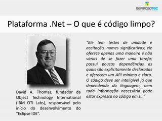 Plataforma .Net – O que é código limpo?
                                     “Ele tem testes de unidade e
                                     aceitação, nomes significativos; ele
                                     oferece apenas uma maneira e não
                                     várias de se fazer uma tarefa;
                                     possui poucas dependências as
                                     quais são explicitamente declaradas
                                     e oferecem um API mínimo e claro.
                                     O código deve ser inteligível já que
                                     dependendo da linguagem, nem
  David A. Thomas, fundador da       toda informação necessária pode
  Object Technology International    estar expressa no código em si. ”
  (IBM OTI Labs), responsável pelo
  início do desenvolvimento do
  “Eclipse IDE”.
 