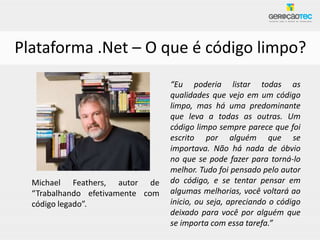 Plataforma .Net – O que é código limpo?
                                  “Eu poderia listar todas as
                                  qualidades que vejo em um código
                                  limpo, mas há uma predominante
                                  que leva a todas as outras. Um
                                  código limpo sempre parece que foi
                                  escrito por alguém que se
                                  importava. Não há nada de óbvio
                                  no que se pode fazer para torná-lo
                                  melhor. Tudo foi pensado pelo autor
  Michael Feathers, autor de      do código, e se tentar pensar em
  “Trabalhando efetivamente com   algumas melhorias, você voltará ao
  código legado”.                 inicio, ou seja, apreciando o código
                                  deixado para você por alguém que
                                  se importa com essa tarefa.”
 