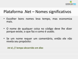 Plataforma .Net – Nomes significativos
• Escolher bons nomes leva tempo, mas economiza
  mais.

• O nome de qualquer coisa no código deve lhe dizer
  porque existe, o que faz e como é usado.

• Se um nome requer um comentário, então ele não
  revela seu propósito:

  Int d; // tempo decorrido em dias
 