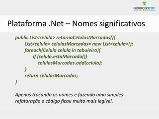 Plataforma .Net – Nomes significativos
  public List<celula> retornaCelulasMarcadas(){
      List<celula> celulasMarcadas= new List<celula>();
      foreach(Celula celula in tabuleiro){
           if (celula.estaMarcada())
              celulasMarcadas.add(celula);
      }
      return celulasMarcadas;
  }

  Apenas trocando os nomes e fazendo uma simples
  refatoração o código ficou muito mais legível.
 