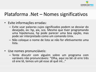 Plataforma .Net – Nomes significativos
• Evite informações erradas:
   – Evite usar palavras cujos significados podem se desviar do
     desejado, ex: hp, aix, sco. Mesmo que tiver programando
     uma hipotenusa, hp pode parecer uma boa opção, mas
     pode ser interpretado como um comando Unix.
   – Não coloque o nome de lista se não for efetivamente uma
     lista.

• Use nomes pronunciáveis:
   – Tente discutir com alguém sobre um programa com
     variáveis não pronunciáveis: “Olha, aqui no bê cê erre três
     cê ene tê, temos um pê esse zê quê int...”
 