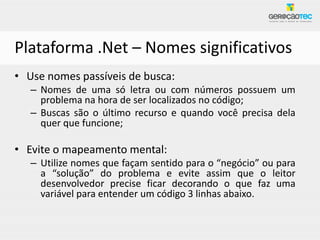 Plataforma .Net – Nomes significativos
• Use nomes passíveis de busca:
   – Nomes de uma só letra ou com números possuem um
     problema na hora de ser localizados no código;
   – Buscas são o último recurso e quando você precisa dela
     quer que funcione;

• Evite o mapeamento mental:
   – Utilize nomes que façam sentido para o “negócio” ou para
     a “solução” do problema e evite assim que o leitor
     desenvolvedor precise ficar decorando o que faz uma
     variável para entender um código 3 linhas abaixo.
 
