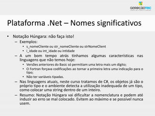 Plataforma .Net – Nomes significativos
• Notação Húngara: não faça isto!
   – Exemplos:
       • s_nomeCliente ou str_nomeCliente ou strNomeClient
       • i_idade ou int_idade ou intIdade
   – A um bom tempo atrás tínhamos algumas características nas
     linguagens que não temos hoje:
       • Versões anteriores do Basic só permitiam uma letra mais um dígito;
       • O Fortran forçava codificações ao tornar a primeira letra uma indicação para o
         tipo;
       • Não ter variáveis tipadas.
   – Nas linguagens atuais, neste curso tratamos de C#, os objetos já são o
     próprio tipo e o ambiente detecta a utilização inadequada de um tipo,
     como colocar uma string dentro de um inteiro.
   – Resumo: Notação Húngara vai dificultar a nomenclatura e podem até
     induzir ao erro se mal colocado. Evitem ao máximo e se possível nunca
     usem.
 