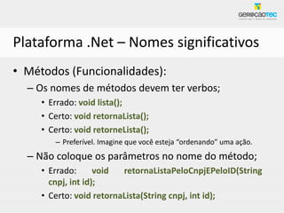 Plataforma .Net – Nomes significativos
• Métodos (Funcionalidades):
  – Os nomes de métodos devem ter verbos;
     • Errado: void lista();
     • Certo: void retornaLista();
     • Certo: void retorneLista();
        – Preferível. Imagine que você esteja “ordenando” uma ação.
  – Não coloque os parâmetros no nome do método;
     • Errado:      void  retornaListaPeloCnpjEPeloID(String
       cnpj, int id);
     • Certo: void retornaLista(String cnpj, int id);
 