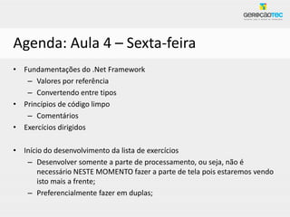 Agenda: Aula 4 – Sexta-feira
• Fundamentações do .Net Framework
   – Valores por referência
   – Convertendo entre tipos
• Princípios de código limpo
   – Comentários
• Exercícios dirigidos

• Início do desenvolvimento da lista de exercícios
   – Desenvolver somente a parte de processamento, ou seja, não é
       necessário NESTE MOMENTO fazer a parte de tela pois estaremos vendo
       isto mais a frente;
   – Preferencialmente fazer em duplas;
 