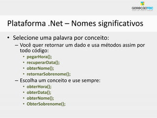 Plataforma .Net – Nomes significativos
• Selecione uma palavra por conceito:
  – Você quer retornar um dado e usa métodos assim por
    todo código:
     •   pegarHora();
     •   recuperarData();
     •   obterNome();
     •   retornarSobrenome();
  – Escolha um conceito e use sempre:
     •   obterHora();
     •   obterData();
     •   obterNome();
     •   ObterSobrenome();
 