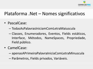 Plataforma .Net – Nomes significativos
• PascalCase:
  – TodasAsPalavrasIniciamComLetraMaiuscula
  – Classes, Enumeradores, Eventos, Fields estáticos,
    Interface, Métodos, NameSpaces, Propriedade,
    Field público.
• CamelCase:
  – apenasAPrimeiraPalavraIniciaComLetraMinuscula
  – Parâmetros, Fields privados, Variáveis.
 