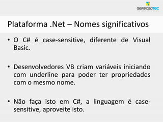 Plataforma .Net – Nomes significativos
• O C# é case-sensitive, diferente de Visual
  Basic.

• Desenvolvedores VB criam variáveis iniciando
  com underline para poder ter propriedades
  com o mesmo nome.

• Não faça isto em C#, a linguagem é case-
  sensitive, aproveite isto.
 