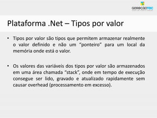 Plataforma .Net – Tipos por valor
• Tipos por valor são tipos que permitem armazenar realmente
  o valor definido e não um “ponteiro” para um local da
  memória onde está o valor.

• Os valores das variáveis dos tipos por valor são armazenados
  em uma área chamada “stack”, onde em tempo de execução
  consegue ser lido, gravado e atualizado rapidamente sem
  causar overhead (processamento em excesso).
 