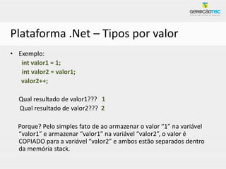 Plataforma .Net – Tipos por valor
• Exemplo:
   int valor1 = 1;
   int valor2 = valor1;
   valor2++;

  Qual resultado de valor1??? 1
  Qual resultado de valor2??? 2

  Porque? Pelo simples fato de ao armazenar o valor “1” na variável
  “valor1” e armazenar “valor1” na variável “valor2”, o valor é
  COPIADO para a variável “valor2” e ambos estão separados dentro
  da memória stack.
 