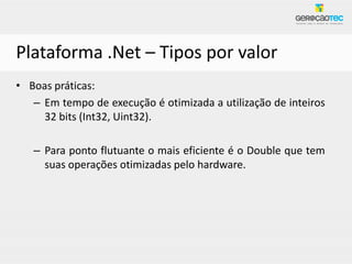 Plataforma .Net – Tipos por valor
• Boas práticas:
   – Em tempo de execução é otimizada a utilização de inteiros
     32 bits (Int32, Uint32).

   – Para ponto flutuante o mais eficiente é o Double que tem
     suas operações otimizadas pelo hardware.
 