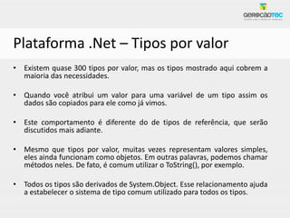 Plataforma .Net – Tipos por valor
• Existem quase 300 tipos por valor, mas os tipos mostrado aqui cobrem a
  maioria das necessidades.

• Quando você atribui um valor para uma variável de um tipo assim os
  dados são copiados para ele como já vimos.

• Este comportamento é diferente do de tipos de referência, que serão
  discutidos mais adiante.

• Mesmo que tipos por valor, muitas vezes representam valores simples,
  eles ainda funcionam como objetos. Em outras palavras, podemos chamar
  métodos neles. De fato, é comum utilizar o ToString(), por exemplo.

• Todos os tipos são derivados de System.Object. Esse relacionamento ajuda
  a estabelecer o sistema de tipo comum utilizado para todos os tipos.
 