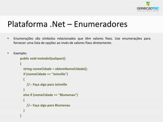 Plataforma .Net – Enumeradores
•   Enumerações são símbolos relacionados que têm valores fixos. Use enumerações para
    fornecer uma lista de opções ao invés de valores fixos diretamente.

•   Exemplo:
        public void metodoQualquer()
        {
          string nomeCidade = obtemNomeCidade();
          if (nomeCidade == "Joinville")
          {
             //-- Faça algo para Joinville
          }
          else if (nomeCidade == "Blumenau")
          {
             //-- Faça algo para Blumenau
          }
        }
 