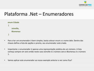 Plataforma .Net – Enumeradores
    enum Cidade
    {
       Joinville,
       Blumenau
    }

•   Para criar um enumerador é bem simples, basta colocar enum e o nome dele. Dentro das
    chaves defina a lista de opções e pronto, seu enumerador está criado.

•   Importante: o enumerador é apenas uma representação estática de um número. A lista
    começa sempre em zero então neste caso Joinville é o número zero e Blumenau é o número
    1.

•   Vamos aplicar este enumerador ao nosso exemplo anterior e ver como fica?
 