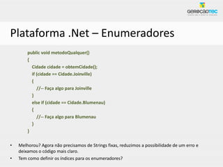 Plataforma .Net – Enumeradores
        public void metodoQualquer()
        {
          Cidade cidade = obtemCidade();
          if (cidade == Cidade.Joinville)
          {
             //-- Faça algo para Joinville
          }
          else if (cidade == Cidade.Blumenau)
          {
             //-- Faça algo para Blumenau
          }
        }

•   Melhorou? Agora não precisamos de Strings fixas, reduzimos a possibilidade de um erro e
    deixamos o código mais claro.
•   Tem como definir os índices para os enumeradores?
 
