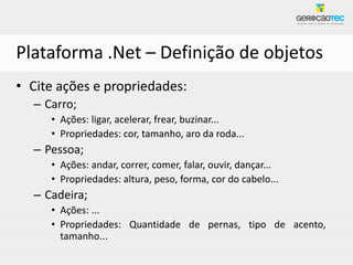 Plataforma .Net – Definição de objetos
• Cite ações e propriedades:
  – Carro;
     • Ações: ligar, acelerar, frear, buzinar...
     • Propriedades: cor, tamanho, aro da roda...
  – Pessoa;
     • Ações: andar, correr, comer, falar, ouvir, dançar...
     • Propriedades: altura, peso, forma, cor do cabelo...
  – Cadeira;
     • Ações: ...
     • Propriedades: Quantidade de pernas, tipo de acento,
       tamanho...
 