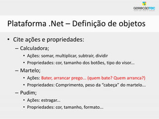 Plataforma .Net – Definição de objetos
• Cite ações e propriedades:
  – Calculadora;
     • Ações: somar, multiplicar, subtrair, dividir
     • Propriedades: cor, tamanho dos botões, tipo do visor...
  – Martelo;
     • Ações: Bater, arrancar prego... (quem bate? Quem arranca?)
     • Propriedades: Comprimento, peso da “cabeça” do martelo...
  – Pudim;
     • Ações: estragar...
     • Propriedades: cor, tamanho, formato...
 