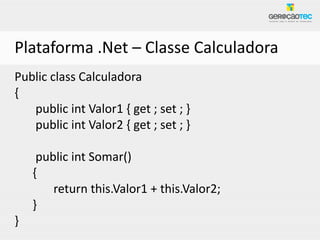 Plataforma .Net – Classe Calculadora
Public class Calculadora
{
   public int Valor1 { get ; set ; }
   public int Valor2 { get ; set ; }

     public int Somar()
    {
        return this.Valor1 + this.Valor2;
    }
}
 