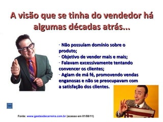 A visão que se tinha do vendedor há
      algumas décadas atrás...
                              - Não possuíam domínio sobre o
                              produto;
                              - Objetivo de vender mais e mais;
                              - Falavam excessivamente tentando
                              convencer os clientes;
                              - Agiam de má fé, promovendo vendas
                              enganosas e não se preocupavam com
                              a satisfação dos clientes.




 Fonte: www.gestaodecarreira.com.br (acesso em 01/08/11)
 