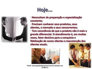 Hoje...
    - Necessitam de preparação e especialização
    constante;
    - Precisam conhecer seus produtos, seus
    clientes, o mercado e seus concorrentes;
    - Tem consciência de que o produto não é mais o
    grande diferencial. O atendimento é, em muitas
    vezes, fator decisivo para a conquista e
    fidelização de novos clientes e manutenção dos
    clientes atuais.




Fonte: www.gestaodecarreira.com.br (acesso em
                  01/08/11)
 