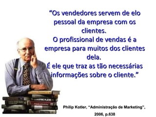 “Os vendedores servem de elo
    pessoal da empresa com os
              clientes.
    O profissional de vendas é a
empresa para muitos dos clientes
                dela.
 É ele que traz as tão necessárias
   informações sobre o cliente.”



      Philip Kotler, “Administração de Marketing”,
                      2006, p.638
 
