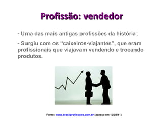 Profissão: vendedor
- Uma das mais antigas profissões da história;
- Surgiu com os “caixeiros-viajantes”, que eram
profissionais que viajavam vendendo e trocando
produtos.




           Fonte: www.brasilprofissoes.com.br (acesso em 10/08/11)
 