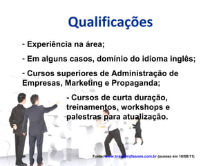 Qualificações
- Experiência na área;
- Em alguns casos, domínio do idioma inglês;
- Cursos superiores de Administração de
Empresas, Marketing e Propaganda;
-          - Cursos de curta duração,
           treinamentos, workshops e
           palestras para atualização.



                  Fonte: www.brasilprofissoes.com.br (acesso em 10/08/11)
 
