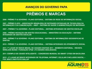 AVANÇOS DO GOVERNO PAPA

                         PRÊMIOS E MARCAS
2006 - PRÊMIO TI & GOVERNO - PLANO EDITORIAL - SISTEMA DE REDE DE INFORMAÇÃO SOCIAL

2007 - PRÊMIO E-GOV – ASSOCIAÇÃO BRASILEIRA DE ENTIDADES ESTADUAIS DE TECNOLOGIA DA
INFORMAÇÃO E DA COMUNICAÇÃO – ABEP – SISTEMA DE SAÚDE E ADMINISTRAÇÃO DE MATERIAIS

2007 – PRÊMIO TI & GOVERNO - PLANO EDITORIAL – SISTEMA INTEGRADO DE GESTÃO ESCOLAR

2008 – PRÊMIO INOVAÇÃO EM GESTÃO EDUCACIONAL – MINISTÉRIO DA EDUCAÇÃO – SISTEMA
INTEGRADO DE GESTÃO ESCOLAR

2009 - PRÊMIO TI & GOVERNO - PLANO EDITORIAL - SISTEMA DE INFORMAÇÕES GEOGRÁFICAS DE
SANTOS

2010 - PRÊMIO TI & GOVERNO - PLANO EDITORIAL – SISTEMA INTEGRADO DE ATENDIMENTO SOCIAL

2011- 7º LUGAR NO ÍNDICE BRASIL DE CIDADES DIGITAIS 2011 – MOMENTO EDITORIAL / REVISTA
WIRELESS MUNDI / FUNDAÇÃO CPQD (75 CIDADES ANALISADAS)

2011- EXEMPLO DE CIDADE INTELIGENTE – CONGRESSO MUNDIAL DE SMART CITIES EM BACELONA

2012 – 2º LUGAR NO ÍNDICE INTEGRADO DE TELEFONIA, INTERNET, CELULAR E INCLUSÃO DIGITAL –
FGV, IBGE E INSTITUTO GALLUP
 